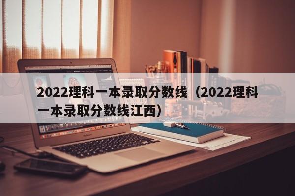 2022理科一本录取分数线（2022理科一本录取分数线江西）